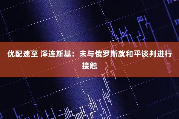 优配速至 泽连斯基：未与俄罗斯就和平谈判进行接触