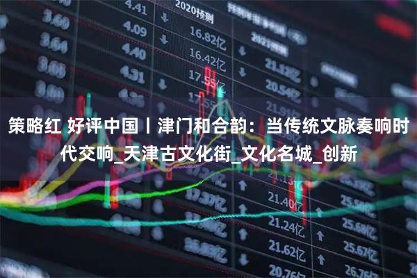 策略红 好评中国丨津门和合韵:当传统文脉奏响时代交响_天津古文化街_文化名城_创新