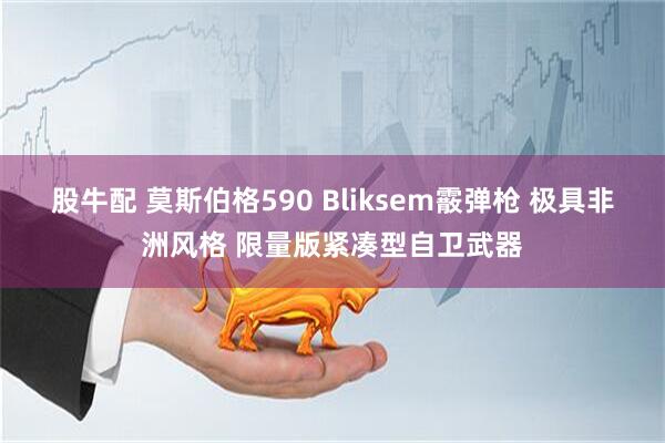 股牛配 莫斯伯格590 Bliksem霰弹枪 极具非洲风格 限量版紧凑型自卫武器