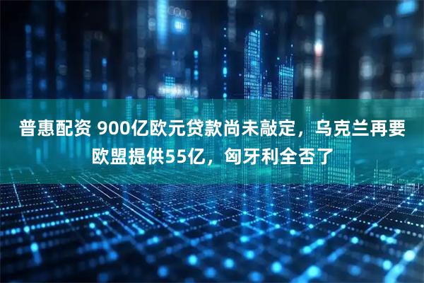 普惠配资 900亿欧元贷款尚未敲定,乌克兰再要欧盟提供55亿,匈牙利全否了