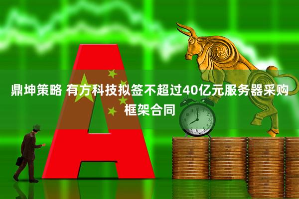 鼎坤策略 有方科技拟签不超过40亿元服务器采购框架合同