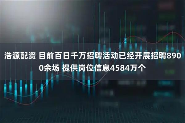 浩源配资 目前百日千万招聘活动已经开展招聘8900余场 提供岗位信息4584万个