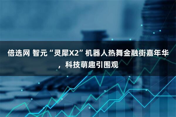 倍选网 智元“灵犀X2”机器人热舞金融街嘉年华，科技萌趣引围观