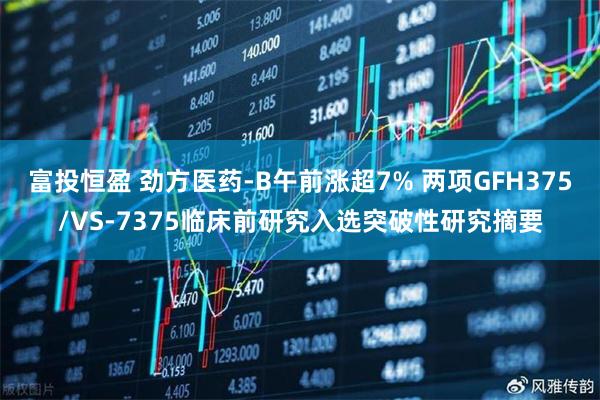 富投恒盈 劲方医药-B午前涨超7% 两项GFH375/VS-7375临床前研究入选突破性研究摘要