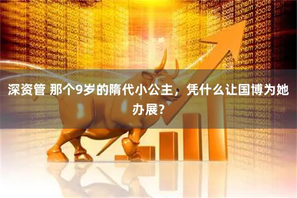 深资管 那个9岁的隋代小公主，凭什么让国博为她办展？