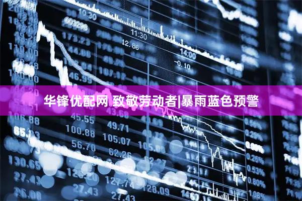 华锋优配网 致敬劳动者|暴雨蓝色预警
