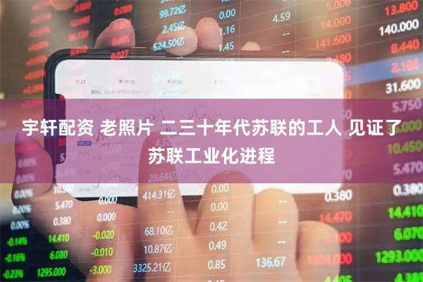 宇轩配资 老照片 二三十年代苏联的工人 见证了苏联工业化进程