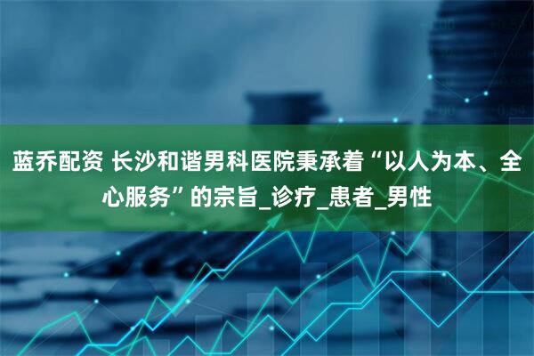 蓝乔配资 长沙和谐男科医院秉承着“以人为本、全心服务”的宗旨_诊疗_患者_男性