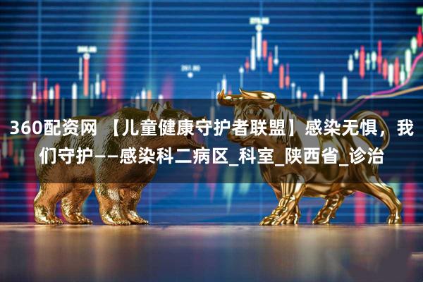 360配资网 【儿童健康守护者联盟】感染无惧，我们守护——感染科二病区_科室_陕西省_诊治