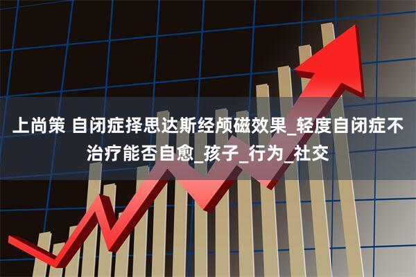 上尚策 自闭症择思达斯经颅磁效果_轻度自闭症不治疗能否自愈_孩子_行为_社交