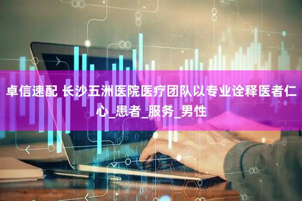 卓信速配 长沙五洲医院医疗团队以专业诠释医者仁心_患者_服务_男性
