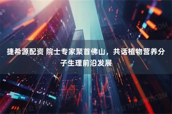 捷希源配资 院士专家聚首佛山，共话植物营养分子生理前沿发展