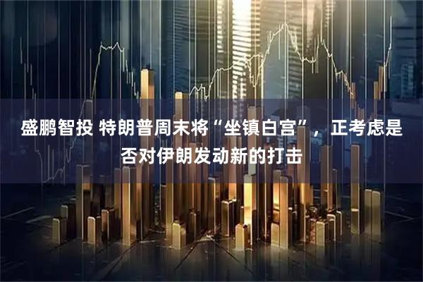 盛鹏智投 特朗普周末将“坐镇白宫”，正考虑是否对伊朗发动新的打击