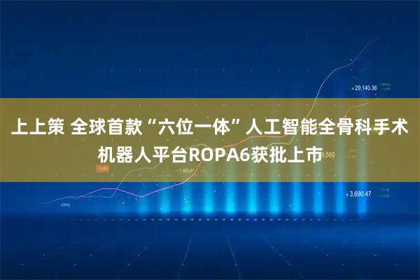 上上策 全球首款“六位一体”人工智能全骨科手术机器人平台ROPA6获批上市