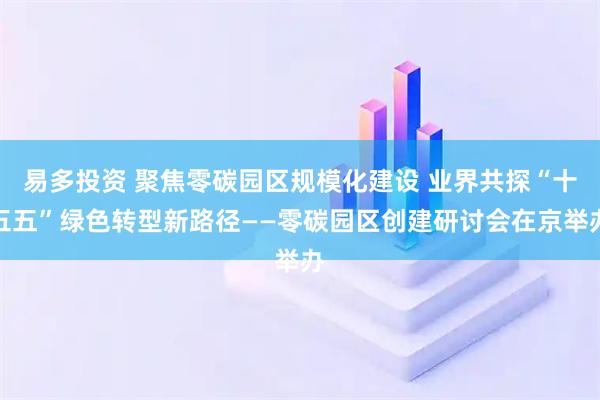 易多投资 聚焦零碳园区规模化建设 业界共探“十五五”绿色转型新路径——零碳园区创建研讨会在京举办