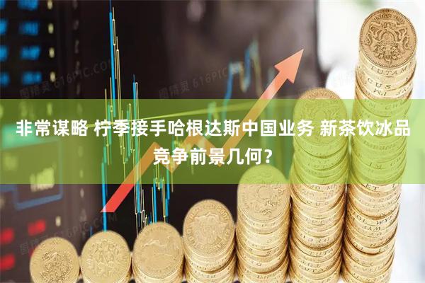 非常谋略 柠季接手哈根达斯中国业务 新茶饮冰品竞争前景几何？