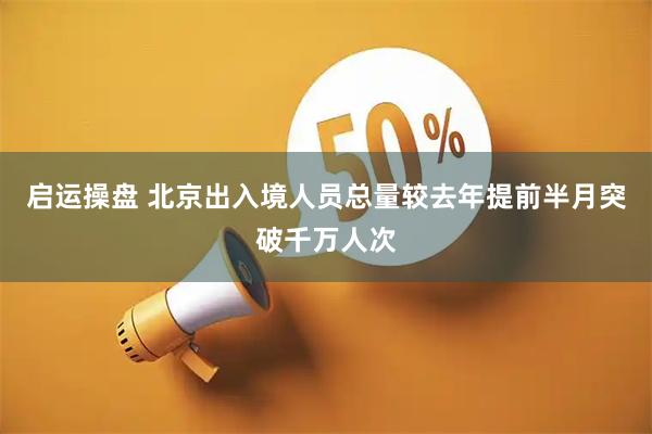 启运操盘 北京出入境人员总量较去年提前半月突破千万人次