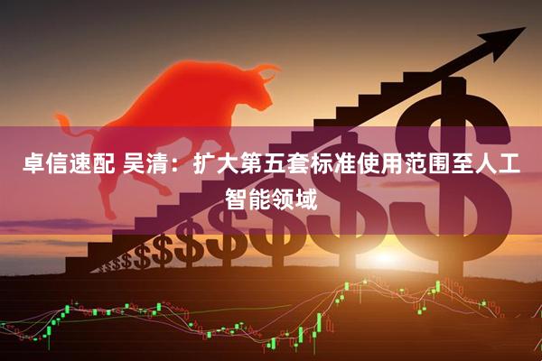 卓信速配 吴清:扩大第五套标准使用范围至人工智能领域