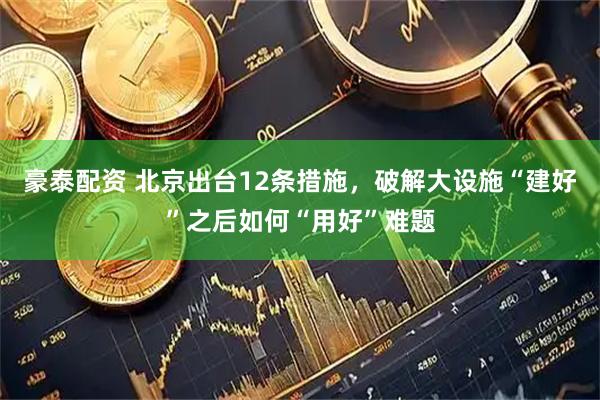 豪泰配资 北京出台12条措施，破解大设施“建好”之后如何“用好”难题