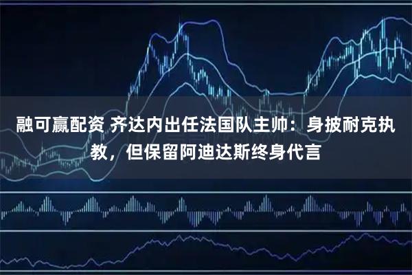 融可赢配资 齐达内出任法国队主帅：身披耐克执教，但保留阿迪达斯终身代言