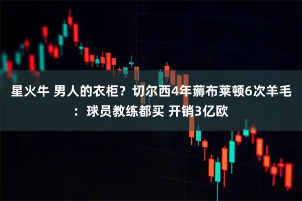 星火牛 男人的衣柜？切尔西4年薅布莱顿6次羊毛：球员教练都买 开销3亿欧