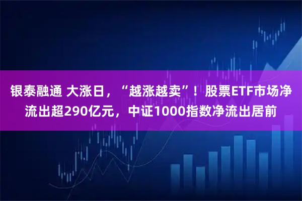 银泰融通 大涨日，“越涨越卖”！股票ETF市场净流出超290亿元，中证1000指数净流出居前