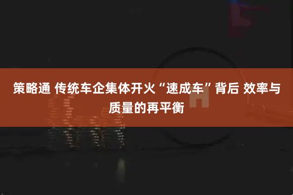 策略通 传统车企集体开火“速成车”背后 效率与质量的再平衡