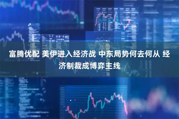 富腾优配 美伊进入经济战 中东局势何去何从 经济制裁成博弈主线
