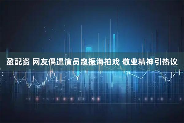 盈配资 网友偶遇演员寇振海拍戏 敬业精神引热议