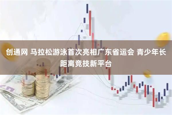 创通网 马拉松游泳首次亮相广东省运会 青少年长距离竞技新平台