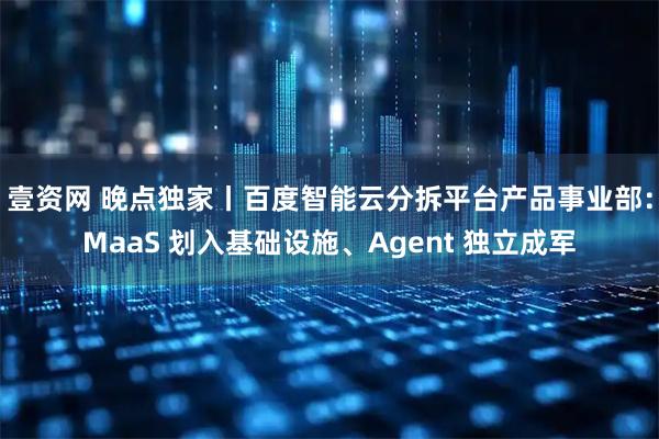 壹资网 晚点独家丨百度智能云分拆平台产品事业部：MaaS 划入基础设施、Agent 独立成军
