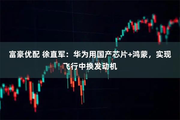 富豪优配 徐直军：华为用国产芯片+鸿蒙，实现飞行中换发动机