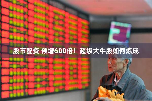 股市配资 预增600倍！超级大牛股如何炼成