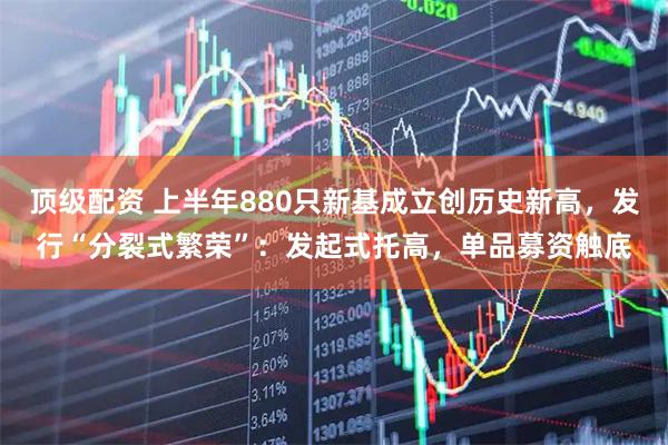 顶级配资 上半年880只新基成立创历史新高，发行“分裂式繁荣”：发起式托高，单品募资触底