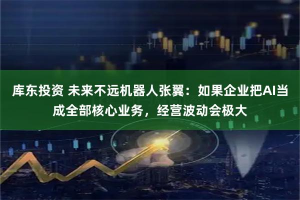 库东投资 未来不远机器人张翼：如果企业把AI当成全部核心业务，经营波动会极大